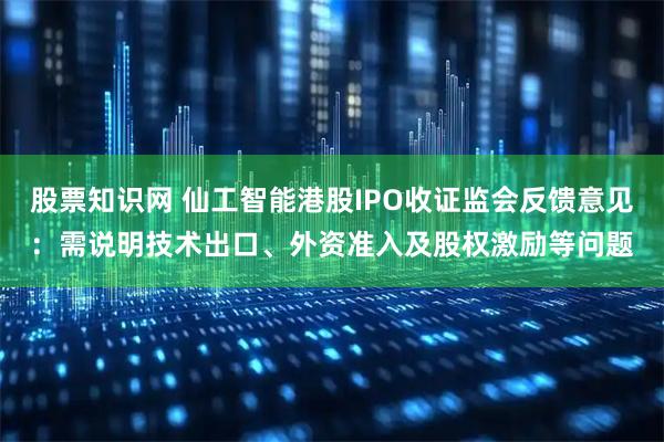 股票知识网 仙工智能港股IPO收证监会反馈意见：需说明技术出口、外资准入及股权激励等问题