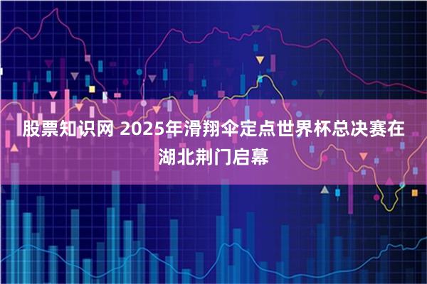 股票知识网 2025年滑翔伞定点世界杯总决赛在湖北荆门启幕