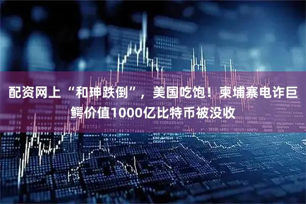 配资网上 “和珅跌倒”，美国吃饱！柬埔寨电诈巨鳄价值1000亿比特币被没收