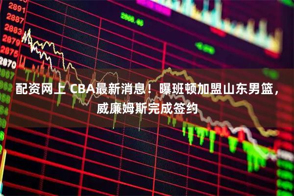 配资网上 CBA最新消息！曝班顿加盟山东男篮，威廉姆斯完成签约