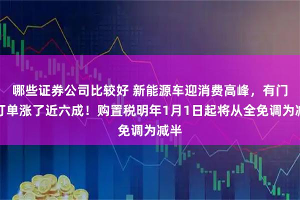 哪些证券公司比较好 新能源车迎消费高峰，有门店订单涨了近六成！购置税明年1月1日起将从全免调为减半