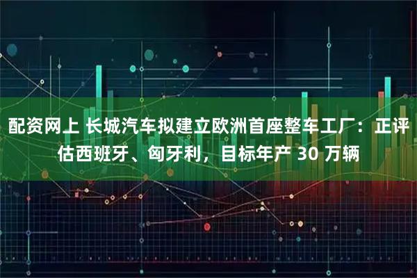 配资网上 长城汽车拟建立欧洲首座整车工厂：正评估西班牙、匈牙利，目标年产 30 万辆