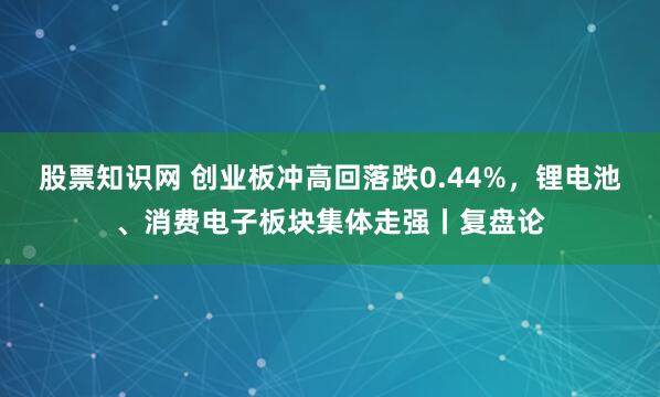 股票知识网 创业板冲高回落跌0.44%，锂电池、消费电子板块集体走强丨复盘论