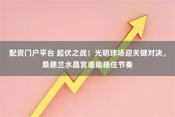 配资门户平台 起伏之战！光明球场迎关键对决，桑德兰水晶宫谁能稳住节奏