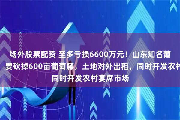 场外股票配资 至多亏损6600万元！山东知名葡萄酒公司，要砍掉600亩葡萄藤，土地对外出租，同时开发农村宴席市场