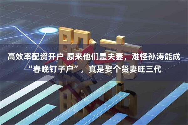 高效率配资开户 原来他们是夫妻，难怪孙涛能成“春晚钉子户”，真是娶个贤妻旺三代